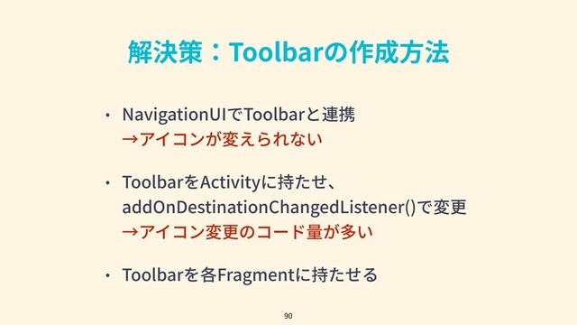 解決策：Toolbarの作成⽅法
• NavigationUIでToolbarと連携
→アイコンが変えられない
• ToolbarをActivityに持たせ、
addOnDestinationChangedListener()で変更
→アイコン変更のコード量が多い
• Toolbarを各Fragmentに持たせる
90
