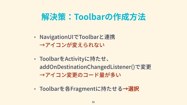 解決策：Toolbarの作成⽅法
• NavigationUIでToolbarと連携
→アイコンが変えられない
• ToolbarをActivityに持たせ、
addOnDestinationChangedListener()で変更
→アイコン変更のコード量が多い
• Toolbarを各Fragmentに持たせる→選択
91
