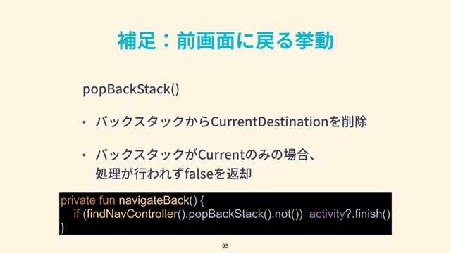 補⾜：前画⾯に戻る挙動
popBackStack()
• バックスタックからCurrentDestinationを削除
• バックスタックがCurrentのみの場合、
処理が⾏われずfalseを返却
95
private fun navigateBack() {
if (findNavController().popBackStack().not()) activity?.finish()
}
