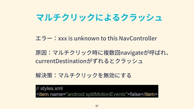 マルチクリックによるクラッシュ
エラー：xxx is unknown to this NavController
原因：マルチクリック時に複数回navigateが呼ばれ、
currentDestinationがずれるとクラッシュ
解決策：マルチクリックを無効にする
97
// styles.xml
false
