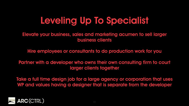 11
Leveling Up To Specialist
Elevate your business, sales and marketing acumen to sell larger
business clients
Hire employees or consultants to do production work for you
Partner with a developer who owns their own consulting firm to court
larger clients together
Take a full time design job for a large agency or corporation that uses
WP and values having a designer that is separate from the developer
