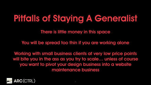 9
Pitfalls of Staying A Generalist
There is little money in this space
You will be spread too thin if you are working alone
Working with small business clients at very low price points
will bite you in the ass as you try to scale… unless of course
you want to pivot your design business into a website
maintenance business
