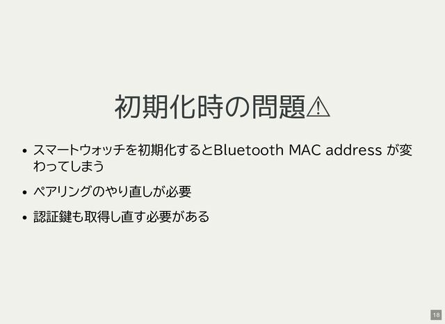 初期化時の問題⚠
スマートウォッチを初期化するとBluetooth MAC address が変
わってしまう
ペアリングのやり直しが必要
認証鍵も取得し直す必要がある
18
