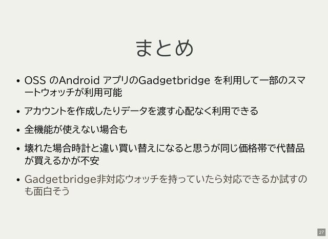 まとめ
OSS のAndroid アプリのGadgetbridge を利用して一部のスマ
ートウォッチが利用可能
アカウントを作成したりデータを渡す心配なく利用できる
全機能が使えない場合も
壊れた場合時計と違い買い替えになると思うが同じ価格帯で代替品
が買えるかが不安
Gadgetbridge非対応ウォッチを持っていたら対応できるか試すの
も面白そう
27
