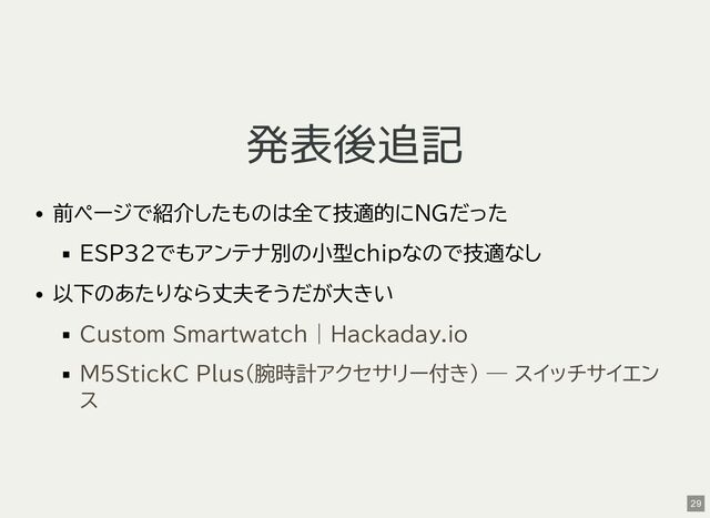 発表後追記
前ページで紹介したものは全て技適的にNGだった
ESP32でもアンテナ別の小型chipなので技適なし
以下のあたりなら丈夫そうだが大きい
Custom Smartwatch | Hackaday.io
M5StickC Plus（腕時計アクセサリー付き） — スイッチサイエン
ス
29
