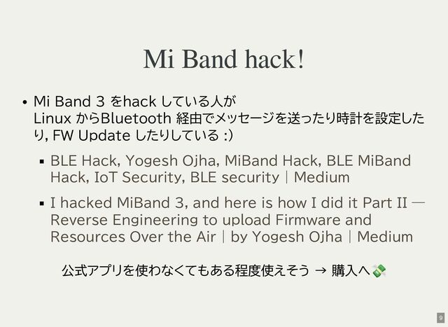 Mi Band hack!
Mi Band 3 をhack している人が
Linux からBluetooth 経由でメッセージを送ったり時計を設定した
り，FW Update したりしている :)
公式アプリを使わなくてもある程度使えそう → 購入へ
💸
BLE Hack, Yogesh Ojha, MiBand Hack, BLE MiBand
Hack, IoT Security, BLE security | Medium
I hacked MiBand 3, and here is how I did it Part II —
Reverse Engineering to upload Firmware and
Resources Over the Air | by Yogesh Ojha | Medium
9
