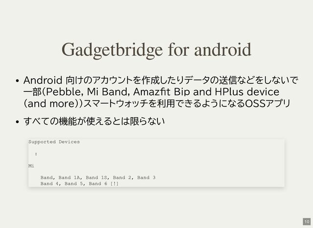 Android 向けのアカウントを作成したりデータの送信などをしないで
一部(Pebble, Mi Band, Amazfit Bip and HPlus device
(and more))スマートウォッチを利用できるようになるOSSアプリ
すべての機能が使えるとは限らない
Gadgetbridge for android
Supported Devices
:
Mi
Band, Band 1A, Band 1S, Band 2, Band 3
Band 4, Band 5, Band 6 [!]
10
