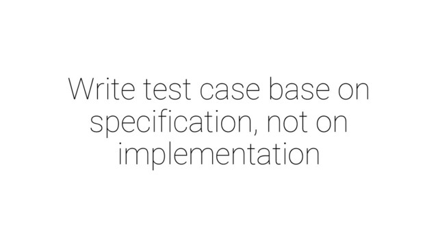 Write test case base on
specification, not on
implementation
