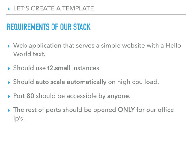 ▸ LET’S CREATE A TEMPLATE
REQUIREMENTS OF OUR STACK
▸ Web application that serves a simple website with a Hello
World text.
▸ Should use t2.small instances.
▸ Should auto scale automatically on high cpu load.
▸ Port 80 should be accessible by anyone.
▸ The rest of ports should be opened ONLY for our ofﬁce
ip’s.

