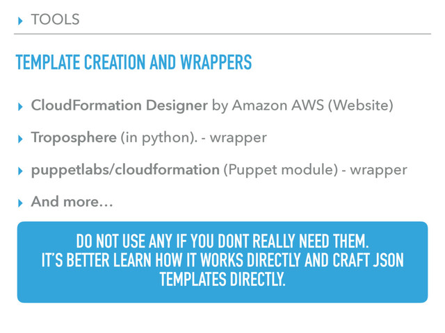 ▸ TOOLS
TEMPLATE CREATION AND WRAPPERS
▸ CloudFormation Designer by Amazon AWS (Website)
▸ Troposphere (in python). - wrapper
▸ puppetlabs/cloudformation (Puppet module) - wrapper
▸ And more…
DO NOT USE ANY IF YOU DONT REALLY NEED THEM.
IT’S BETTER LEARN HOW IT WORKS DIRECTLY AND CRAFT JSON
TEMPLATES DIRECTLY.
