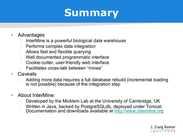 Summary
• Advantages
¡
InterMine is a powerful biological data warehouse
¡
Performs complex data integration
¡
Allows fast and flexible querying
¡
Well documented programmatic interface
¡
Cookie-cutter, user-friendly web interface
¡
Facilitates cross-talk between “mines”
• Caveats
¡
Adding more data requires a full database rebuild (incremental loading
is not possible) because of the integration step
• About InterMine:
¡
Developed by the Micklem Lab at the University of Cambridge, UK
¡
Written in Java, backed by PostgreSQLdb, deployed under Tomcat.
Documentation and downloads available at http://www.intermine.org
