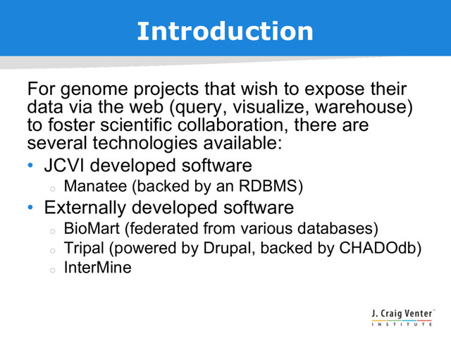 Introduction
For genome projects that wish to expose their
data via the web (query, visualize, warehouse)
to foster scientific collaboration, there are
several technologies available:
• JCVI developed software
¡
Manatee (backed by an RDBMS)
• Externally developed software
¡
BioMart (federated from various databases)
¡
Tripal (powered by Drupal, backed by CHADOdb)
¡
InterMine
