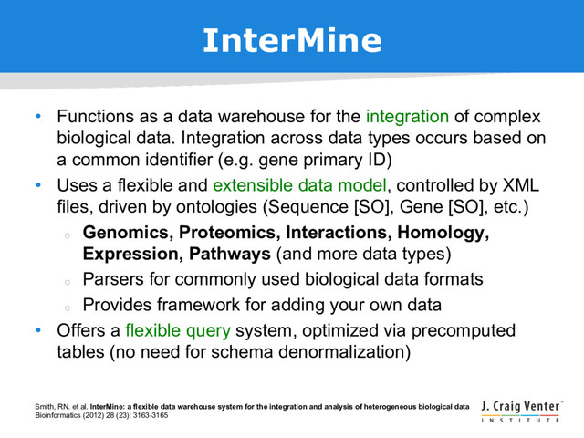 InterMine
• Functions as a data warehouse for the integration of complex
biological data. Integration across data types occurs based on
a common identifier (e.g. gene primary ID)
• Uses a flexible and extensible data model, controlled by XML
files, driven by ontologies (Sequence [SO], Gene [SO], etc.)
¡
Genomics, Proteomics, Interactions, Homology,
Expression, Pathways (and more data types)
¡
Parsers for commonly used biological data formats
¡
Provides framework for adding your own data
• Offers a flexible query system, optimized via precomputed
tables (no need for schema denormalization)
Smith, RN. et al. InterMine: a flexible data warehouse system for the integration and analysis of heterogeneous biological data
Bioinformatics (2012) 28 (23): 3163-3165
