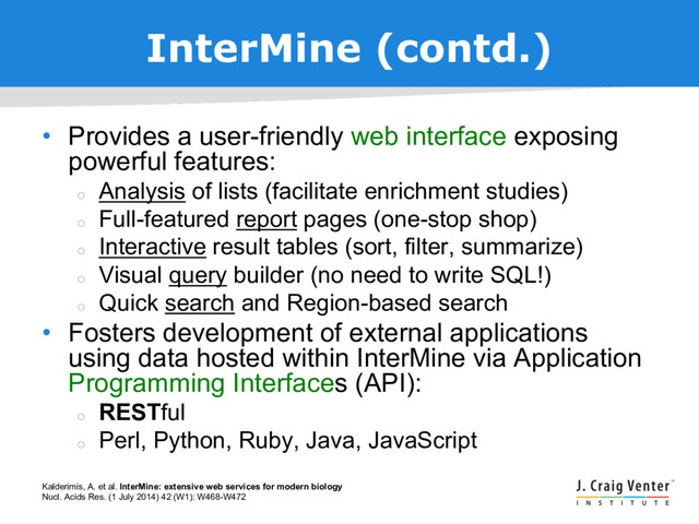 InterMine (contd.)
• Provides a user-friendly web interface exposing
powerful features:
¡
Analysis of lists (facilitate enrichment studies)
¡
Full-featured report pages (one-stop shop)
¡
Interactive result tables (sort, filter, summarize)
¡
Visual query builder (no need to write SQL!)
¡
Quick search and Region-based search
• Fosters development of external applications
using data hosted within InterMine via Application
Programming Interfaces (API):
¡
RESTful
¡
Perl, Python, Ruby, Java, JavaScript
Kalderimis, A. et al. InterMine: extensive web services for modern biology
Nucl. Acids Res. (1 July 2014) 42 (W1): W468-W472
