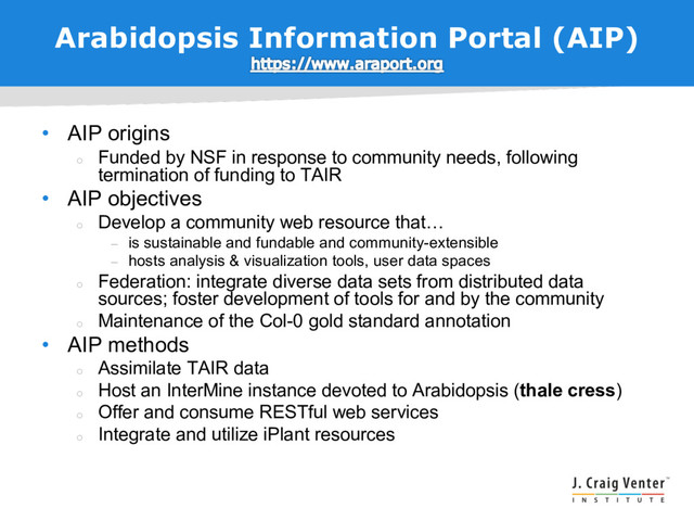 Arabidopsis Information Portal (AIP)
• AIP origins
¡
Funded by NSF in response to community needs, following
termination of funding to TAIR
• AIP objectives
¡
Develop a community web resource that…
– is sustainable and fundable and community-extensible
– hosts analysis & visualization tools, user data spaces
¡
Federation: integrate diverse data sets from distributed data
sources; foster development of tools for and by the community
¡
Maintenance of the Col-0 gold standard annotation
• AIP methods
¡
Assimilate TAIR data
¡
Host an InterMine instance devoted to Arabidopsis (thale cress)
¡
Offer and consume RESTful web services
¡
Integrate and utilize iPlant resources
