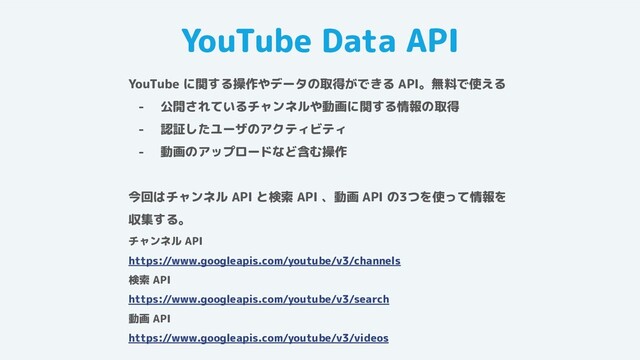 YouTube Data API
YouTube に関する操作やデータの取得ができる API。無料で使える
- 公開されているチャンネルや動画に関する情報の取得
- 認証したユーザのアクティビティ
- 動画のアップロードなど含む操作
今回はチャンネル API と検索 API 、動画 API の3つを使って情報を
収集する。
チャンネル API
https://www.googleapis.com/youtube/v3/channels
検索 API
https://www.googleapis.com/youtube/v3/search
動画 API
https://www.googleapis.com/youtube/v3/videos
