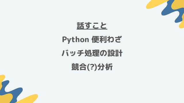 話すこと
Python 便利わざ
バッチ処理の設計
競合(?)分析
