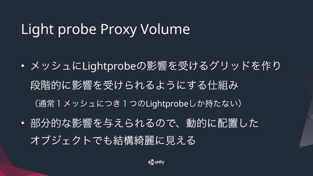Light probe Proxy Volume
• ϝογϡʹLightprobeͷӨڹΛड͚ΔάϦουΛ࡞Γ 
ஈ֊తʹӨڹΛड͚ΒΕΔΑ͏ʹ͢Δ࢓૊Έ 
ʢ௨ৗ̍ϝογϡʹ͖ͭ̍ͭͷLightprobe͔࣋ͨ͠ͳ͍ʣ
• ෦෼తͳӨڹΛ༩͑ΒΕΔͷͰɺಈతʹ഑ஔͨ͠ 
ΦϒδΣΫτͰ΋݁ߏ៉ྷʹݟ͑Δ
