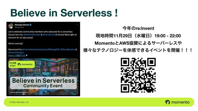 © 2023, Momento, Inc.
Believe in Serverless !
ࠓ೥ͷre:Invent
ݱ஍࣌ؒ11݄29೔ʢਫ༵೔ʣ19:00 - 22:00
MomentoͱAWSڠࢍʹΑΔαʔόʔϨε΍ 
༷ʑͳςΫϊϩδʔΛମײͰ͖ΔΠϕϯτΛ։࠵ʂʂʂ
