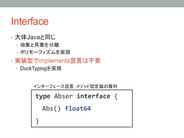 Interface	
•  大体Javaと同じ
•  抽象と具象を分離
•  ポリモーフィズムを実現
•  実装型でimplements宣言は不要
•  DuckTypingを実現
type!Abser!interface!{!
!!Abs()!float64!
}!
インターフェース宣言：メソッド型定義の羅列	
