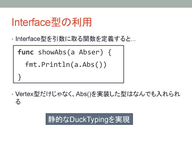 Interface型の利用	
•  Interface型を引数に取る関数を定義すると...
•  Vertex型だけじゃなく、Abs()を実装した型はなんでも入れられ
る
func!showAbs(a!Abser)!{!
!!fmt.Println(a.Abs())!
}!
静的なDuckTypingを実現	
