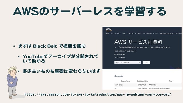 AWSのサーバーレスを学習する
• まずは Black Belt で概要を掴む

• YouTubeでアーカイブが公開されて
いて助かる

• 多少古いものも基礎は変わらないはず
https://aws.amazon.com/jp/aws-jp-introduction/aws-jp-webinar-service-cut/
