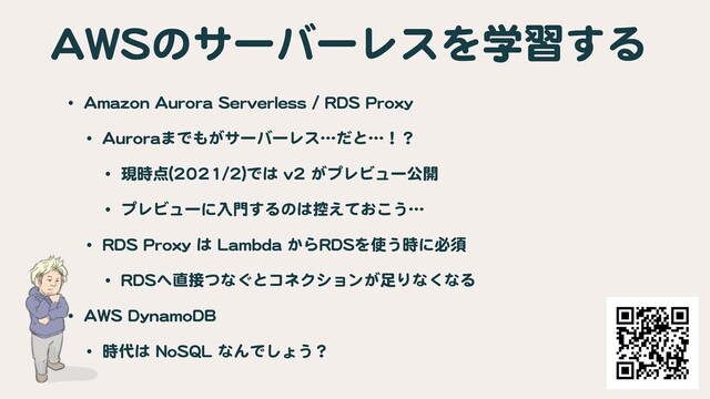 AWSのサーバーレスを学習する
• Amazon Aurora Serverless / RDS Proxy

• Auroraまでもがサーバーレス…だと…！？

• 現時点(2021/2)では v2 がプレビュー公開

• プレビューに入門するのは控えておこう…

• RDS Proxy は Lambda からRDSを使う時に必須

• RDSへ直接つなぐとコネクションが足りなくなる

• AWS DynamoDB

• 時代は NoSQL なんでしょう？
