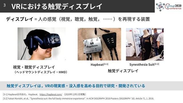 VRにおける触覚ディスプレイ
3
視覚・聴覚ディスプレイ
（ヘッドマウントディスプレイ・HMD）
触覚ディスプレイ
[3-1] Hapbeat合同会社，Hapbeat．https://hapbeat.com/ （2020年12月1日閲覧）
[3-2] Yukari Konishi, et al., "Synesthesia suit: the full body immersive experience”. In ACM SIGGRAPH 2016 Posters (SIGGRAPH '16). Article 71, 1. 2016.
ディスプレイ = 人の感覚（視覚，聴覚，触覚， …… ）を再現する装置
触覚ディスプレイは，VRの現実感・没入感を高める目的で研究・開発されている
Synesthesia Suit[3-2]
Hapbeat[3-1]
