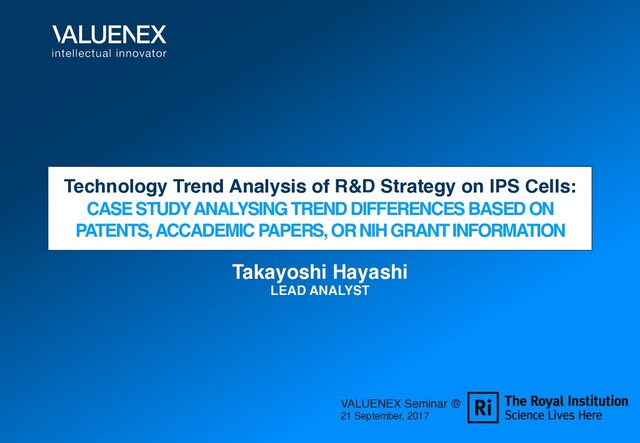 Technology Trend Analysis of R&D Strategy on IPS Cells:
CASE STUDY ANALYSING TREND DIFFERENCES BASED ON
PATENTS, ACCADEMIC PAPERS, OR NIH GRANT INFORMATION
Takayoshi Hayashi
LEAD ANALYST
VALUENEX Seminar @
21 September, 2017

