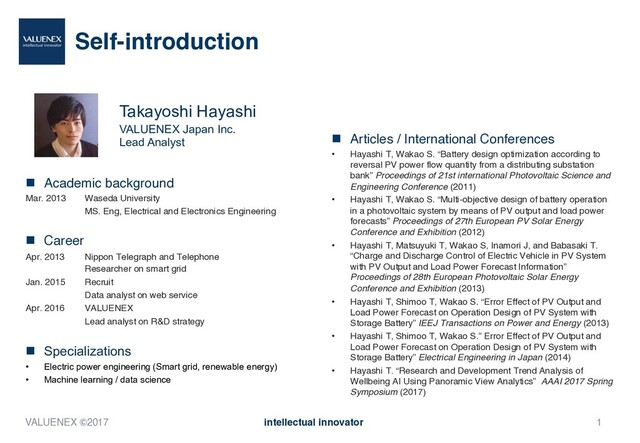 Takayoshi Hayashi
VALUENEX Japan Inc.
Lead Analyst
Self-introduction
n Academic background
Mar. 2013 Waseda University
MS. Eng, Electrical and Electronics Engineering
n Career
Apr. 2013 Nippon Telegraph and Telephone
Researcher on smart grid
Jan. 2015 Recruit
Data analyst on web service
Apr. 2016 VALUENEX
Lead analyst on R&D strategy
n Specializations
• Electric power engineering (Smart grid, renewable energy)
• Machine learning / data science
n Articles / International Conferences
• Hayashi T, Wakao S. “Battery design optimization according to
reversal PV power flow quantity from a distributing substation
bank” Proceedings of 21st international Photovoltaic Science and
Engineering Conference (2011)
• Hayashi T, Wakao S. “Multi-objective design of battery operation
in a photovoltaic system by means of PV output and load power
forecasts” Proceedings of 27th European PV Solar Energy
Conference and Exhibition (2012)
• Hayashi T, Matsuyuki T, Wakao S, Inamori J, and Babasaki T.
“Charge and Discharge Control of Electric Vehicle in PV System
with PV Output and Load Power Forecast Information”
Proceedings of 28th European Photovoltaic Solar Energy
Conference and Exhibition (2013)
• Hayashi T, Shimoo T, Wakao S. “Error Effect of PV Output and
Load Power Forecast on Operation Design of PV System with
Storage Battery” IEEJ Transactions on Power and Energy (2013)
• Hayashi T, Shimoo T, Wakao S.” Error Effect of PV Output and
Load Power Forecast on Operation Design of PV System with
Storage Battery” Electrical Engineering in Japan (2014)
• Hayashi T. “Research and Development Trend Analysis of
Wellbeing AI Using Panoramic View Analytics” AAAI 2017 Spring
Symposium (2017)
VALUENEX ©2017 intellectual innovator 1
