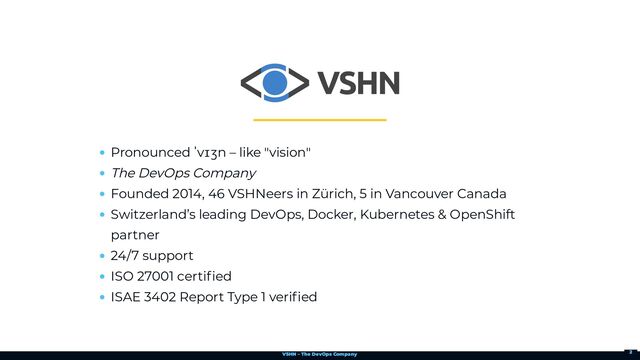 VSHN – The DevOps Company
Pronounced ˈvɪʒn – like "vision"
The DevOps Company
Founded 2014, 46 VSHNeers in Zürich, 5 in Vancouver Canada
Switzerland’s leading DevOps, Docker, Kubernetes & OpenShift
partner
24/7 support
ISO 27001 certified
ISAE 3402 Report Type 1 verified
2
