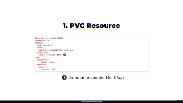 VSHN – The DevOps Company
1 Annotation required for K8up
1. PVC Resource
kind: PersistentVolumeClaim

apiVersion: v1

metadata:

name: app-data

labels:

app.kubernetes.io/name: demo-app

annotations:

k8up.io/backup: "true" 

spec:

accessModes:

- ReadWriteOnce

resources:

requests:

storage: "1Gi"
1
13
