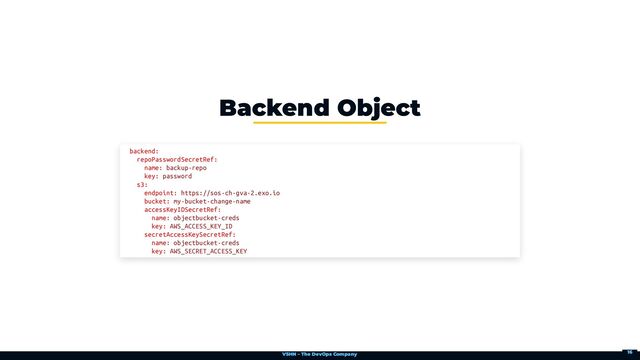 VSHN – The DevOps Company
Backend Object
backend:

repoPasswordSecretRef:

name: backup-repo

key: password

s3:

endpoint: https://sos-ch-gva-2.exo.io

bucket: my-bucket-change-name

accessKeyIDSecretRef:

name: objectbucket-creds

key: AWS_ACCESS_KEY_ID

secretAccessKeySecretRef:

name: objectbucket-creds

key: AWS_SECRET_ACCESS_KEY
16
