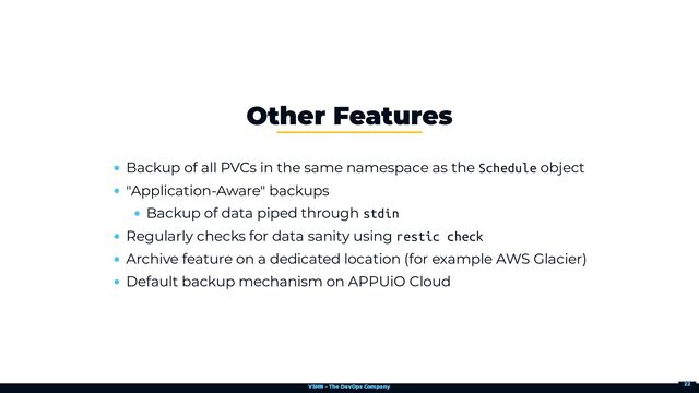 VSHN – The DevOps Company
Backup of all PVCs in the same namespace as the Schedule object
"Application-Aware" backups
Backup of data piped through stdin
Regularly checks for data sanity using restic check
Archive feature on a dedicated location (for example AWS Glacier)
Default backup mechanism on APPUiO Cloud
Other Features
22
