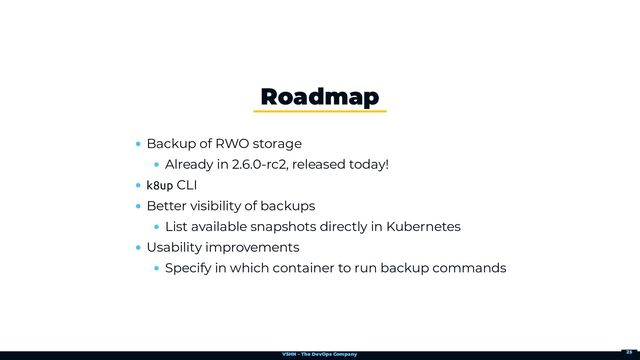 VSHN – The DevOps Company
Backup of RWO storage
Already in 2.6.0-rc2, released today!
k8up CLI
Better visibility of backups
List available snapshots directly in Kubernetes
Usability improvements
Specify in which container to run backup commands
Roadmap
25
