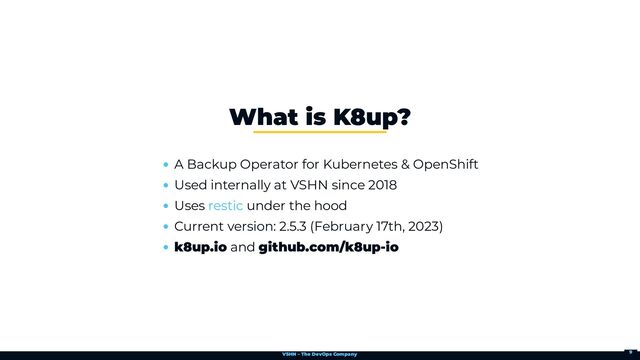 VSHN – The DevOps Company
A Backup Operator for Kubernetes & OpenShift
Used internally at VSHN since 2018
Uses under the hood
Current version: 2.5.3 (February 17th, 2023)
k8up.io and github.com/k8up-io
What is K8up?
restic
9
