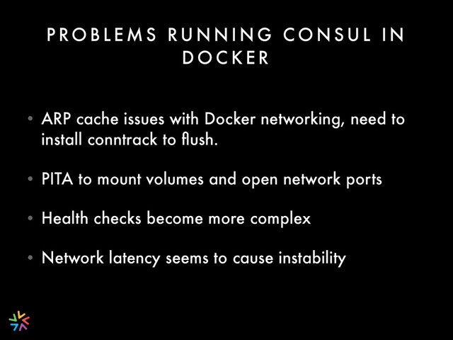 P RO B L E M S RU N N I N G C O N S U L I N
D O C K E R
• ARP cache issues with Docker networking, need to
install conntrack to ﬂush.
• PITA to mount volumes and open network ports
• Health checks become more complex
• Network latency seems to cause instability
