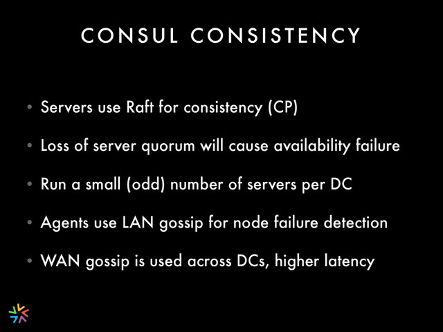 C O N S U L C O N S I S T E N C Y
• Servers use Raft for consistency (CP)
• Loss of server quorum will cause availability failure
• Run a small (odd) number of servers per DC
• Agents use LAN gossip for node failure detection
• WAN gossip is used across DCs, higher latency
