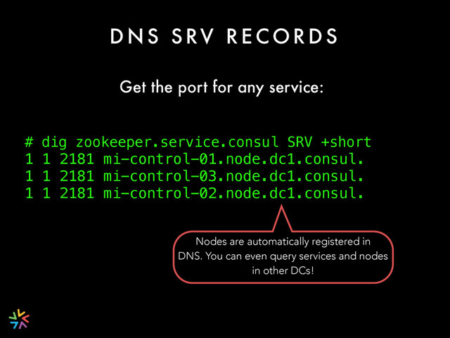 D N S S RV R E C O R D S
# dig zookeeper.service.consul SRV +short
1 1 2181 mi-control-01.node.dc1.consul.
1 1 2181 mi-control-03.node.dc1.consul.
1 1 2181 mi-control-02.node.dc1.consul.
Get the port for any service:
Nodes are automatically registered in
DNS. You can even query services and nodes
in other DCs!
