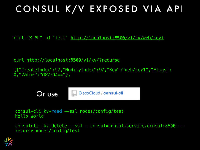 C O N S U L K / V E X P O S E D V I A A P I
curl -X PUT -d 'test' http://localhost:8500/v1/kv/web/key1
curl http://localhost:8500/v1/kv/?recurse
[{"CreateIndex":97,"ModifyIndex":97,"Key":"web/key1","Flags":
0,"Value":"dGVzdA=="},
Or use
consul-cli kv-read --ssl nodes/config/test
Hello World
consulcli- kv-delete --ssl --consul=consul.service.consul:8500 --
recurse nodes/config/test
