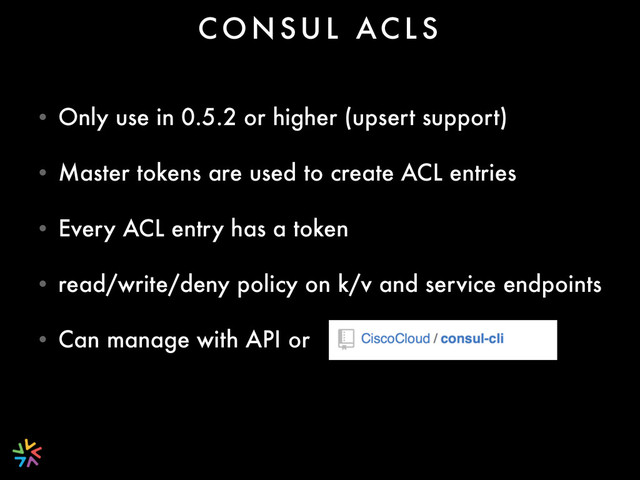 • Only use in 0.5.2 or higher (upsert support)
• Master tokens are used to create ACL entries
• Every ACL entry has a token
• read/write/deny policy on k/v and service endpoints
• Can manage with API or
C O N S U L AC L S
