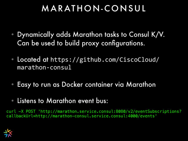 • Dynamically adds Marathon tasks to Consul K/V.
Can be used to build proxy conﬁgurations.
• Located at https://github.com/CiscoCloud/
marathon-­‐consul
• Easy to run as Docker container via Marathon
• Listens to Marathon event bus:
M A R AT H O N - C O N S U L
curl -X POST 'http://marathon.service.consul:8080/v2/eventSubscriptions?
callbackUrl=http://marathon-consul.service.consul:4000/events'
