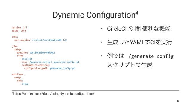 Dynamic Conﬁguration4
version: 2.1
setup: true
orbs:
continuation: circleci/continuation@0.1.2
jobs:
setup:
executor: continuation/default
steps:
- checkout
- run: ./generate-config > generated_config.yml
- continuation/continue:
configuration_path: generated_config.yml
workflows:
setup:
jobs:
- setup
• CircleCI ͷ ҋ ศརͳػೳ
• ੜ੒ͨ͠YAMLͰCIΛ࣮ߦ
• ྫͰ͸ ./generate-config
εΫϦϓτͰੜ੒
4 https://circleci.com/docs/using-dynamic-conﬁguration/
18
