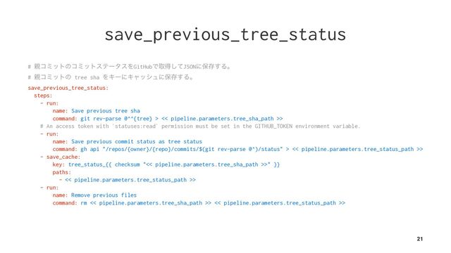 save_previous_tree_status
# ਌ίϛοτͷίϛοτεςʔλεΛGitHubͰऔಘͯ͠JSONʹอଘ͢Δɻ
# ਌ίϛοτͷ tree sha ΛΩʔʹΩϟογϡʹอଘ͢Δɻ
save_previous_tree_status:
steps:
- run:
name: Save previous tree sha
command: git rev-parse @^^{tree} > << pipeline.parameters.tree_sha_path >>
# An access token with `statuses:read` permission must be set in the GITHUB_TOKEN environment variable.
- run:
name: Save previous commit status as tree status
command: gh api "/repos/{owner}/{repo}/commits/$(git rev-parse @^)/status" > << pipeline.parameters.tree_status_path >>
- save_cache:
key: tree_status_{{ checksum "<< pipeline.parameters.tree_sha_path >>" }}
paths:
- << pipeline.parameters.tree_status_path >>
- run:
name: Remove previous files
command: rm << pipeline.parameters.tree_sha_path >> << pipeline.parameters.tree_status_path >>
21
