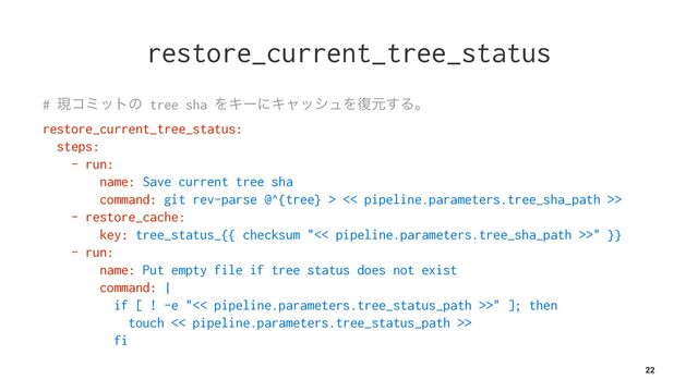 restore_current_tree_status
# ݱίϛοτͷ tree sha ΛΩʔʹΩϟογϡΛ෮ݩ͢Δɻ
restore_current_tree_status:
steps:
- run:
name: Save current tree sha
command: git rev-parse @^{tree} > << pipeline.parameters.tree_sha_path >>
- restore_cache:
key: tree_status_{{ checksum "<< pipeline.parameters.tree_sha_path >>" }}
- run:
name: Put empty file if tree status does not exist
command: |
if [ ! -e "<< pipeline.parameters.tree_status_path >>" ]; then
touch << pipeline.parameters.tree_status_path >>
fi
22

