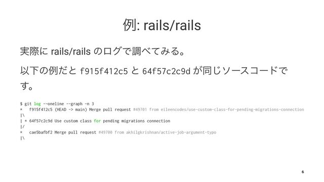 ྫ: rails/rails
࣮ࡍʹ rails/rails ͷϩάͰௐ΂ͯΈΔɻ
ҎԼͷྫͩͱ f915f412c5 ͱ 64f57c2c9d ͕ಉ͡ιʔείʔυͰ
͢ɻ
$ git log --oneline --graph -n 3
* f915f412c5 (HEAD -> main) Merge pull request #49701 from eileencodes/use-custom-class-for-pending-migrations-connection
|\
| * 64f57c2c9d Use custom class for pending migrations connection
|/
* cae5bafbf2 Merge pull request #49700 from akhilgkrishnan/active-job-argument-typo
|\
6
