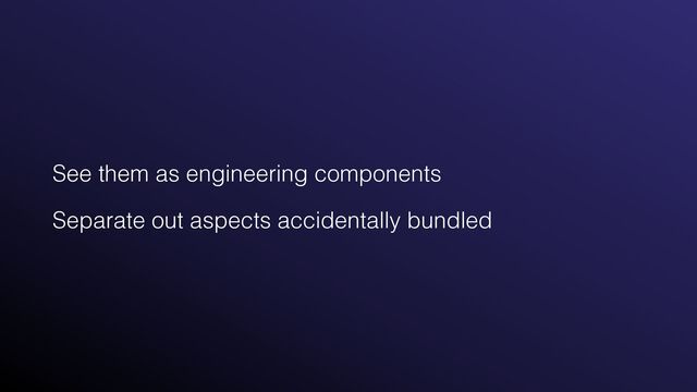 See them as engineering components


Separate out aspects accidentally bundled
