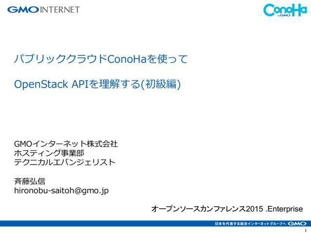 1
パブリッククラウドConoHaを使って
OpenStack APIを理解する(初級編)
GMOインターネット株式会社
ホスティング事業部
テクニカルエバンジェリスト
⻫藤弘信
hironobu-saitoh@gmo.jp
オープンソースカンファレンス2015 .Enterprise
