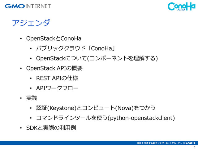 2
アジェンダ
• OpenStackとConoHa
• パブリッククラウド「ConoHa」
• OpenStackについて(コンポーネントを理解する)
• OpenStack APIの概要
• REST APIの仕様
• APIワークフロー
• 実践
• 認証(Keystone)とコンピュート(Nova)をつかう
• コマンドラインツールを使う(python-openstackclient)
• SDKと実際の利⽤例
