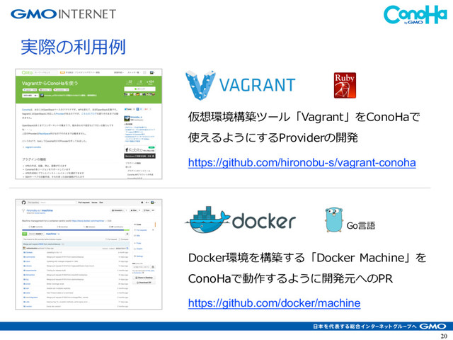 20
実際の利⽤例
仮想環境構築ツール「Vagrant」をConoHaで
使えるようにするProviderの開発
Docker環境を構築する「Docker Machine」を
ConoHaで動作するように開発元へのPR
Go⾔語
https://github.com/hironobu-s/vagrant-conoha
https://github.com/docker/machine
